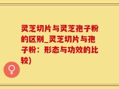 灵芝切片与灵芝孢子粉的区别_灵芝切片与孢子粉：形态与功效的比较)