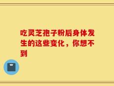 吃灵芝孢子粉后身体发生的这些变化，你想不到