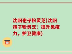 沈阳孢子粉灵芝(沈阳孢子粉灵芝：提升免疫力，护卫健康)