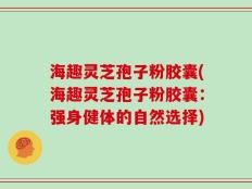 海趣灵芝孢子粉胶囊(海趣灵芝孢子粉胶囊：强身健体的自然选择)