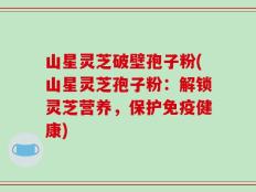 山星灵芝破壁孢子粉(山星灵芝孢子粉：解锁灵芝营养，保护免疫健康)