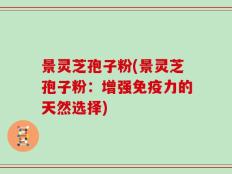 景灵芝孢子粉(景灵芝孢子粉：增强免疫力的天然选择)