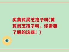 买黄芪灵芝孢子粉(黄芪灵芝孢子粉，你需要了解的这些！)