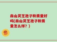 森山灵芝孢子粉质量好吗(森山灵芝孢子粉质量怎么样？)