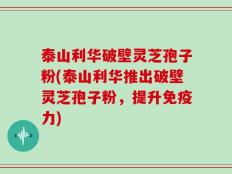 泰山利华破壁灵芝孢子粉(泰山利华推出破壁灵芝孢子粉，提升免疫力)