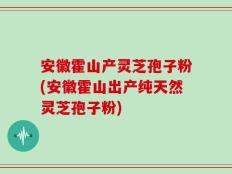 安徽霍山产灵芝孢子粉(安徽霍山出产纯天然灵芝孢子粉)