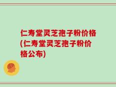 仁寿堂灵芝孢子粉价格(仁寿堂灵芝孢子粉价格公布)