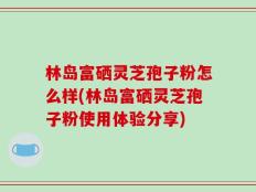 林岛富硒灵芝孢子粉怎么样(林岛富硒灵芝孢子粉使用体验分享)