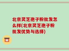 北京灵芝孢子粉批发怎么样(北京灵芝孢子粉批发优势与选择)