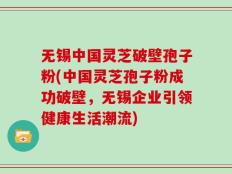 无锡中国灵芝破壁孢子粉(中国灵芝孢子粉成功破壁，无锡企业引领健康生活潮流)