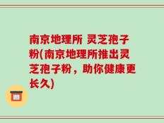 南京地理所 灵芝孢子粉(南京地理所推出灵芝孢子粉，助你健康更长久)