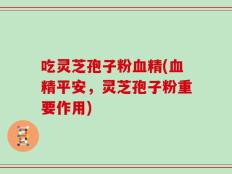 吃灵芝孢子粉血精(血精平安，灵芝孢子粉重要作用)