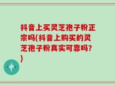 抖音上买灵芝孢子粉正宗吗(抖音上购买的灵芝孢子粉真实可靠吗？)