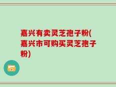 嘉兴有卖灵芝孢子粉(嘉兴市可购买灵芝孢子粉)