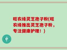 旺农缘灵芝孢子粉(旺农缘推出灵芝孢子粉，专注健康护理！)