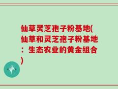 仙草灵芝孢子粉基地(仙草和灵芝孢子粉基地：生态农业的黄金组合)