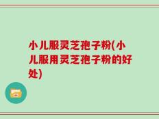 小儿服灵芝孢子粉(小儿服用灵芝孢子粉的好处)