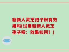 新新人灵芝孢子粉有效果吗(试用新新人灵芝孢子粉：效果如何？)