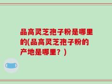 品高灵芝孢子粉是哪里的(品高灵芝孢子粉的产地是哪里？)