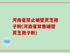 河南省禁止破壁灵芝孢子粉(河南省禁售破壁灵芝孢子粉)