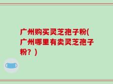广州购买灵芝孢子粉(广州哪里有卖灵芝孢子粉？)