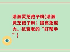 清源灵芝孢子粉(清源灵芝孢子粉：提高免疫力、抗衰老的“好帮手”)