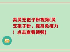 卖灵芝孢子粉视频(灵芝孢子粉，提高免疫力！点击查看视频)