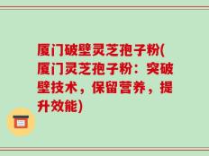 厦门破壁灵芝孢子粉(厦门灵芝孢子粉：突破壁技术，保留营养，提升效能)