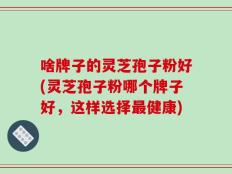 啥牌子的灵芝孢子粉好(灵芝孢子粉哪个牌子好，这样选择最健康)