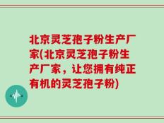 北京灵芝孢子粉生产厂家(北京灵芝孢子粉生产厂家，让您拥有纯正有机的灵芝孢子粉)