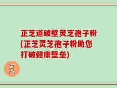 正芝道破壁灵芝孢子粉(正芝灵芝孢子粉助您打破健康壁垒)