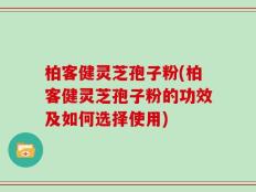 柏客健灵芝孢子粉(柏客健灵芝孢子粉的功效及如何选择使用)
