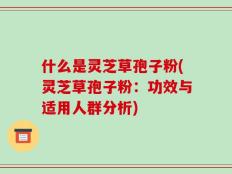 什么是灵芝草孢子粉(灵芝草孢子粉：功效与适用人群分析)