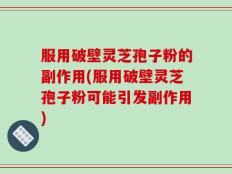 服用破壁灵芝孢子粉的副作用(服用破壁灵芝孢子粉可能引发副作用)