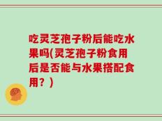 吃灵芝孢子粉后能吃水果吗(灵芝孢子粉食用后是否能与水果搭配食用？)