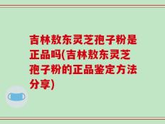 吉林敖东灵芝孢子粉是正品吗(吉林敖东灵芝孢子粉的正品鉴定方法分享)