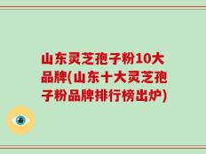 山东灵芝孢子粉10大品牌(山东十大灵芝孢子粉品牌排行榜出炉)