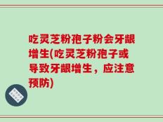 吃灵芝粉孢子粉会牙龈增生(吃灵芝粉孢子或导致牙龈增生，应注意预防)