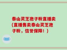 泰山灵芝孢子粉直播卖(直播售卖泰山灵芝孢子粉，信誉保障！)
