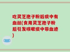吃灵芝孢子粉后痰中有血丝(食用灵芝孢子粉后引发咳嗽痰中带血迹)