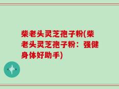 柴老头灵芝孢子粉(柴老头灵芝孢子粉：强健身体好助手)