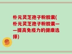 朴元灵芝孢子粉胶囊(朴元灵芝孢子粉胶囊——提高免疫力的健康选择)