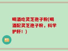 喝酒吃灵芝孢子粉(喝酒配灵芝孢子粉，科学护肝！)