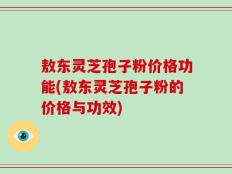 敖东灵芝孢子粉价格功能(敖东灵芝孢子粉的价格与功效)