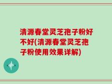 清源春堂灵芝孢子粉好不好(清源春堂灵芝孢子粉使用效果详解)