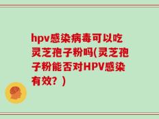 hpv感染病毒可以吃灵芝孢子粉吗(灵芝孢子粉能否对HPV感染有效？)