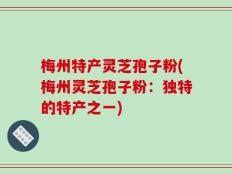 梅州特产灵芝孢子粉(梅州灵芝孢子粉：独特的特产之一)