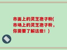 市面上的灵芝孢子粉(市场上的灵芝孢子粉，你需要了解这些！)