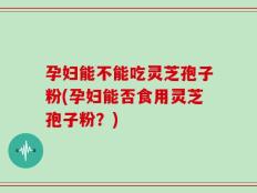 孕妇能不能吃灵芝孢子粉(孕妇能否食用灵芝孢子粉？)