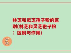 林芝和灵芝孢子粉的区别(林芝和灵芝孢子粉：区别与作用)